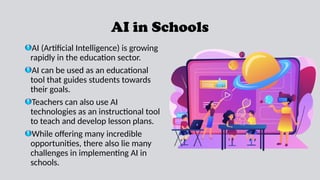 AI in Schools
AI (Artificial Intelligence) is growing
rapidly in the education sector.
AI can be used as an educational
tool that guides students towards
their goals.
Teachers can also use AI
technologies as an instructional tool
to teach and develop lesson plans.
While offering many incredible
opportunities, there also lie many
challenges in implementing AI in
schools.
 
