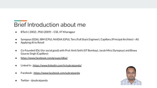 Brief Introduction about me
● BTech ( 2002) , PhD (2009) – CSE, IIT Kharagpur
● Synopsys (EDA), IBM (CPU), NVIDIA (GPU), Taro (Full Stack Engineer), Capillary (Principal Architect - AI)
● Applying AI to Retail
● Co-Founded IDLI (for social good) with Prof. Amit Sethi (IIT Bombay), Jacob Minz (Synopsys) and Biswa
Gourav Singh (Capillary)
● https://www.facebook.com/groups/idliai/
● Linked In - https://www.linkedin.com/in/subratpanda/
● Facebook - https://www.facebook.com/subratpanda
● Twitter - @subratpanda
 