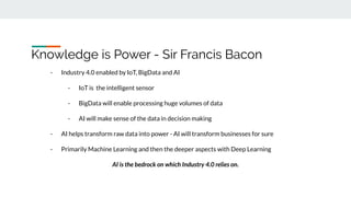 Knowledge is Power - Sir Francis Bacon
- Industry 4.0 enabled by IoT, BigData and AI
- IoT is the intelligent sensor
- BigData will enable processing huge volumes of data
- AI will make sense of the data in decision making
- AI helps transform raw data into power - AI will transform businesses for sure
- Primarily Machine Learning and then the deeper aspects with Deep Learning
AI is the bedrock on which Industry 4.0 relies on.
 