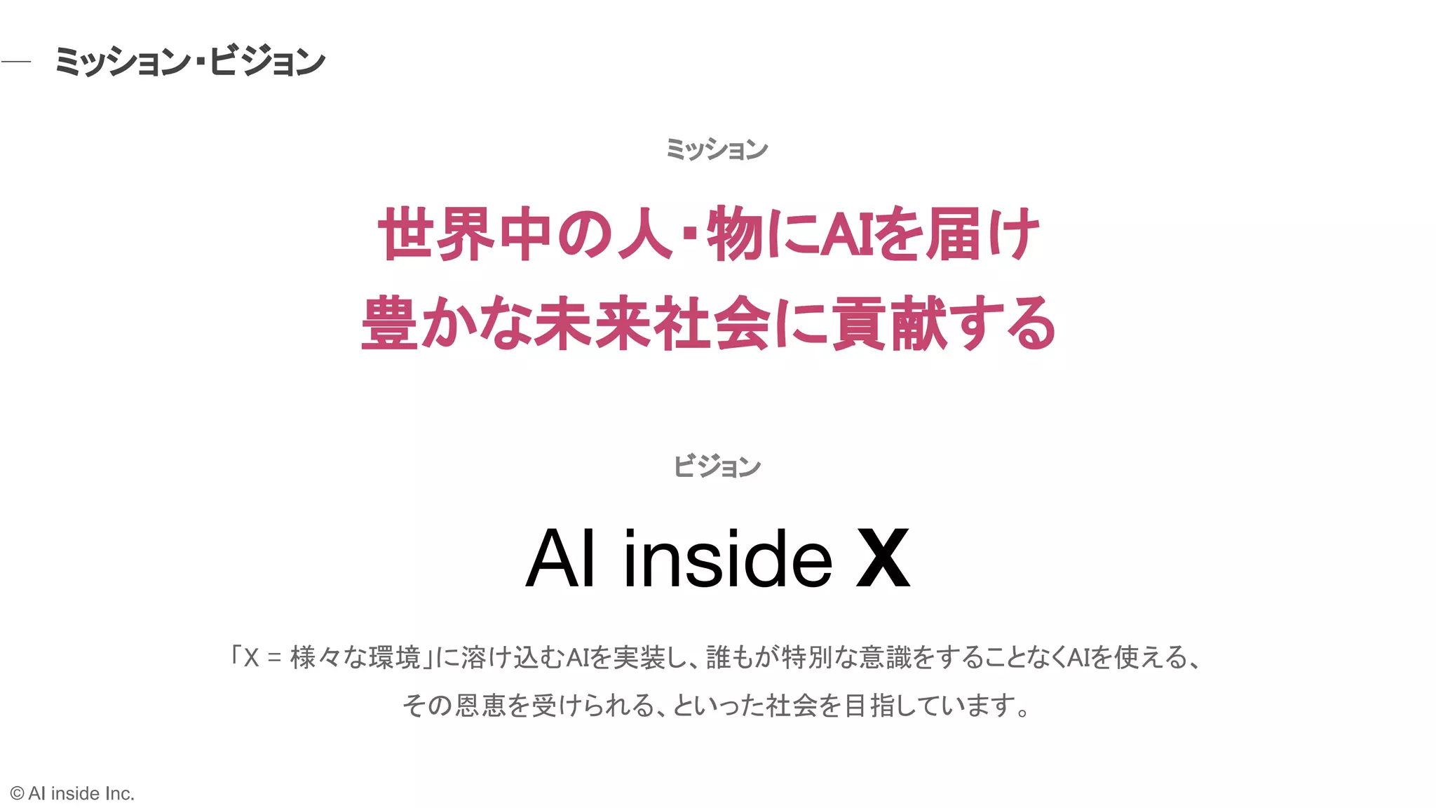 AI inside X
「X = 様々な環境」に溶け込むAIを実装し、誰もが特別な意識をすることなくAIを使える、 
その恩恵を受けられる、といった社会を目指しています。 
ビジョン 
世界中の人・物にAIを届け 
豊かな未来社会に貢献する 
ミッション 
ミッション・ビジョン 
© AI inside Inc.
 