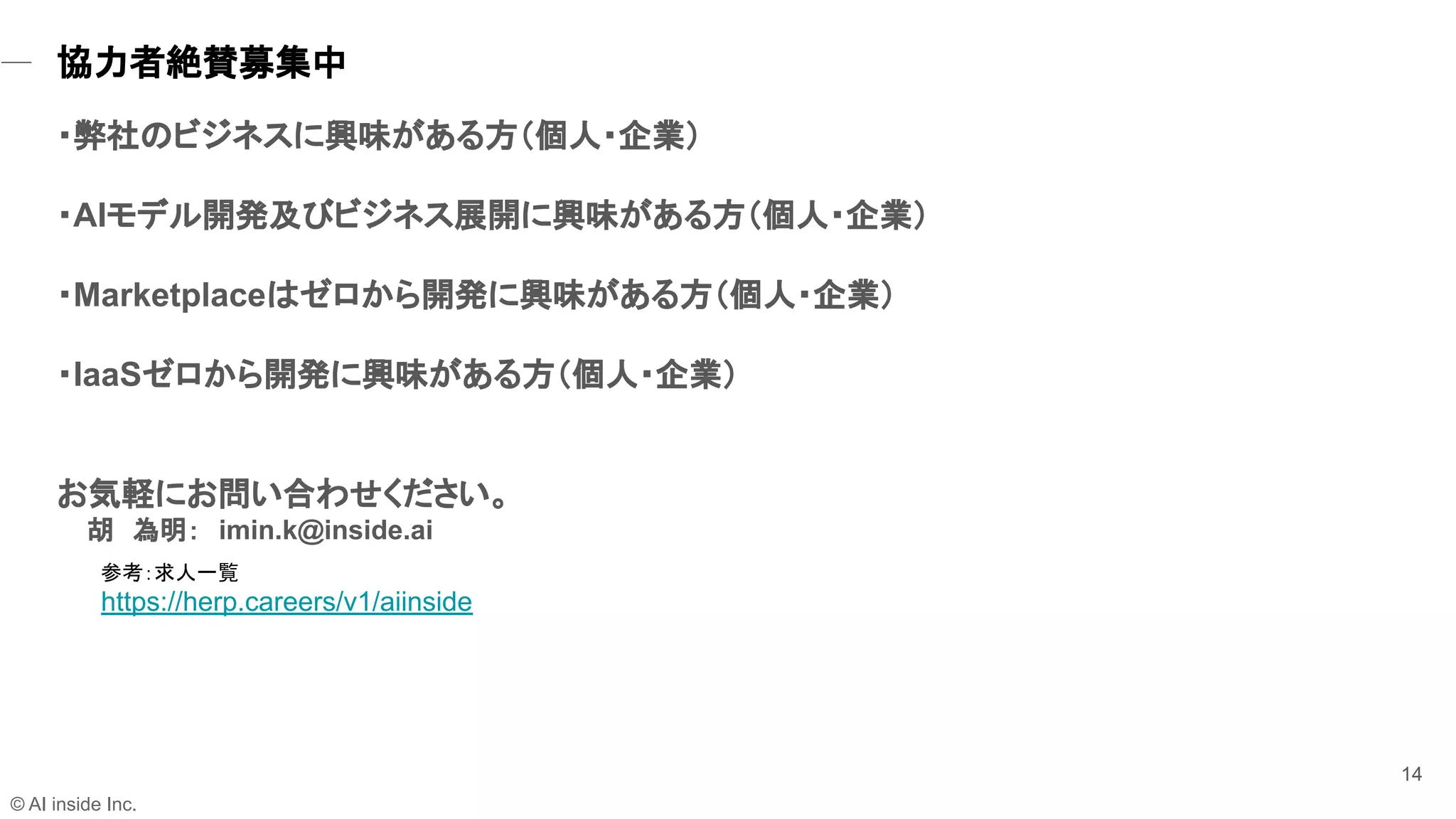 14
参考：求人一覧
https://herp.careers/v1/aiinside
・弊社のビジネスに興味がある方（個人・企業）
・AIモデル開発及びビジネス展開に興味がある方（個人・企業）
・Marketplaceはゼロから開発に興味がある方（個人・企業）
・IaaSゼロから開発に興味がある方（個人・企業）
お気軽にお問い合わせください。
胡　為明：　imin.k@inside.ai
© AI inside Inc.
協力者絶賛募集中 
 