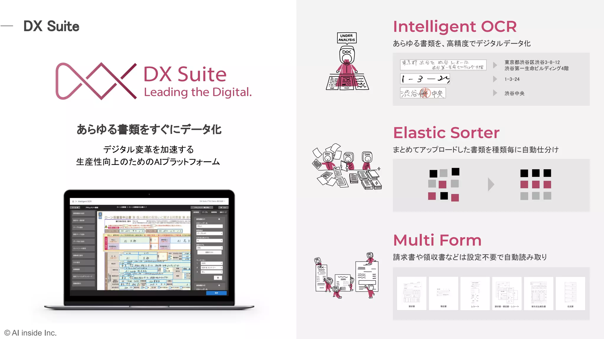 Intelligent OCR
Elastic Sorter
Multi Form
あらゆる書類を、高精度でデジタルデータ化 
 
まとめてアップロードした書類を種類毎に自動仕分け 
 
請求書や領収書などは設定不要で自動読み取り 
あらゆる書類をすぐにデータ化 
デジタル変革を加速する  
生産性向上のためのAIプラットフォーム  
東京都渋谷区渋谷3-8-12  
渋谷第一生命ビルディング4階  
1-3-24 
渋谷中央 
DX Suite 
© AI inside Inc.
 