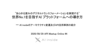 ~あらゆる営みのデジタルトランスフォーメーションを実現する~ 
世界No.1を目指すAI プラットフォームへの導き方 
 
　　　　　ー AI insideのアーキテクチャ変遷及びAPI活用事例の紹介 
2020/09/29 API Meetup Online #4
 