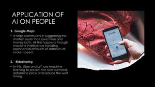 APPLICATION OF
AI ON PEOPLE
1. Google Maps
• It helps commuters in suggesting the
shortest route that saves time and
money both. All this happens through
machine intelligence handling
exponential amounts of datasets at
rocket speed.
2. Ridesharing
• In this, Uber and Lyft use machine
learning to predict the rider demand,
determine price and reduce the wait
timing.
 