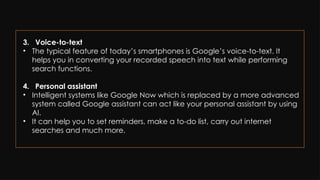 3. Voice-to-text
• The typical feature of today’s smartphones is Google’s voice-to-text. It
helps you in converting your recorded speech into text while performing
search functions.
4. Personal assistant
• Intelligent systems like Google Now which is replaced by a more advanced
system called Google assistant can act like your personal assistant by using
AI.
• It can help you to set reminders, make a to-do list, carry out internet
searches and much more.
 