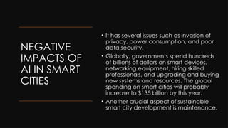 NEGATIVE
IMPACTS OF
AI IN SMART
CITIES
• It has several issues such as invasion of
privacy, power consumption, and poor
data security.
• Globally, governments spend hundreds
of billions of dollars on smart devices,
networking equipment, hiring skilled
professionals, and upgrading and buying
new systems and resources. The global
spending on smart cities will probably
increase to $135 billion by this year.
• Another crucial aspect of sustainable
smart city development is maintenance.
 
