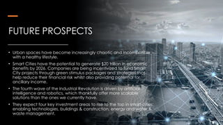FUTURE PROSPECTS
• Urban spaces have become increasingly chaotic and incompatible
with a healthy lifestyle.
• Smart Cities have the potential to generate $20 trillion in economic
benefits by 2026. Companies are being incentivized to fund Smart
City projects through green stimulus packages and strategies that
help reduce their financial risk whilst also providing potential for
ancillary income.
• The fourth wave of the Industrial Revolution is driven by artificial
intelligence and robotics, which thankfully offer more scalable
solutions than the ones we currently have.
• They expect four key investment areas to rise to the top in smart cities:
enabling technologies, buildings & construction, energy and water &
waste management.
 