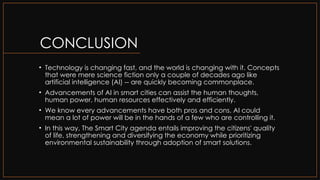 CONCLUSION
• Technology is changing fast, and the world is changing with it. Concepts
that were mere science fiction only a couple of decades ago like
artificial intelligence (AI) -- are quickly becoming commonplace.
• Advancements of AI in smart cities can assist the human thoughts,
human power, human resources effectively and efficiently.
• We know every advancements have both pros and cons. AI could
mean a lot of power will be in the hands of a few who are controlling it.
• In this way, The Smart City agenda entails improving the citizens' quality
of life, strengthening and diversifying the economy while prioritizing
environmental sustainability through adoption of smart solutions.
 