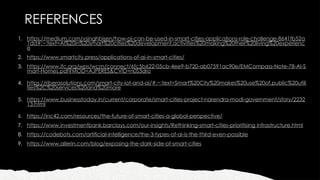 REFERENCES
1. https://medium.com/vsinghbisen/how-ai-can-be-used-in-smart-cities-applications-role-challenge-8641fb52a
1dd#:~:text=AI%20in%20smart%20cities%20development,activities%20making%20their%20living%20experienc
e
2. https://www.smartcity.press/applications-of-ai-in-smart-cities/
3. https://www.ifc.org/wps/wcm/connect/6fc5b622-05cb-4ee9-b720-ab07591ac90e/EMCompass-Note-78-AI-S
mart-Homes.pdf?MOD=AJPERES&CVID=n0S3dro
4. https://riberasolutions.com/smart-city-iot-and-ai/#:~:text=Smart%20City%20makes%20use%20of,public%20utili
ties%2C%20services%20and%20more
5. https://www.businesstoday.in/current/corporate/smart-cities-project-narendra-modi-government/story/2232
13.html
6. https://inc42.com/resources/the-future-of-smart-cities-a-global-perspective/
7. https://www.investmentbank.barclays.com/our-insights/Rethinking-smart-cities-prioritising infrastructure.html
8. https://codebots.com/artificial-intelligence/the-3-types-of-ai-is-the-third-even-possible
9. https://www.allerin.com/blog/exposing-the-dark-side-of-smart-cities
 