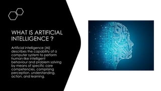 WHAT IS ARTIFICIAL
INTELLIGENCE ?
Artificial intelligence (AI)
describes the capability of a
computer system to perform
human-like intelligent
behaviour and problem solving
by means of specific core
competencies, comprising
perception, understanding,
action, and learning.
 