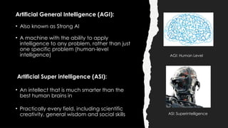 Artificial General Intelligence (AGI):
• Also known as Strong AI
• A machine with the ability to apply
intelligence to any problem, rather than just
one specific problem (human-level
intelligence)
Artificial Super intelligence (ASI):
• An intellect that is much smarter than the
best human brains in
• Practically every field, including scientific
creativity, general wisdom and social skills ASI: Superintelligence
AGI: Human Level
 