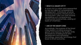 • WHAT IS A SMART CITY ?
A smart city is a urban area represented
by the four pillars of comprehensive
development - institutional, physical,
social and economic infrastructure. In
the long term, cities can work towards
developing such comprehensive
infrastructure incrementally, adding on
layers of 'smartness’.
• AIM OF THE SMART CITIES
Accordingly, the purpose of the Smart
Cities Mission is to drive economic
growth and improve the quality of life
of people by enabling local area
development and harnessing
technology, especially technology that
leads to Smart outcomes.
 