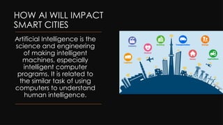 HOW AI WILL IMPACT
SMART CITIES
Artificial Intelligence is the
science and engineering
of making intelligent
machines, especially
intelligent computer
programs. It is related to
the similar task of using
computers to understand
human intelligence.
 