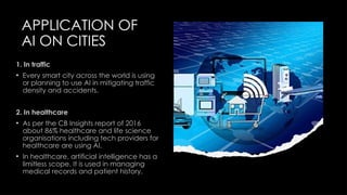 APPLICATION OF
AI ON CITIES
1. In traffic
• Every smart city across the world is using
or planning to use AI in mitigating traffic
density and accidents.
2. In healthcare
• As per the CB Insights report of 2016
about 86% healthcare and life science
organisations including tech providers for
healthcare are using AI.
• In healthcare, artificial intelligence has a
limitless scope. It is used in managing
medical records and patient history.
 