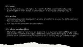 3. In homes
• Home automation is nothing but the talent exhibited by artificial intelligence.
Everything from smart meters to smart security in the house is managed by AI.
4. In aviation
• Artificial intelligence is deployed in airplane simulators to process the data captured
from simulated flights.
• AI is also used in simulated aircraft warfare.
5. In solving social problems
• Many U.S academic institutions are exploiting AI to overcome some of the greatest
social and economic challenges. Stanford researchers are making use of AI in finding
out the areas concentrated with highest levels of poverty through satellite images.
 
