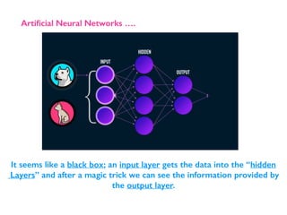 Artiﬁcial Neural Networks ….
It seems like a black box; an input layer gets the data into the “hidden
Layers” and after a magic trick we can see the information provided by
the output layer.
 