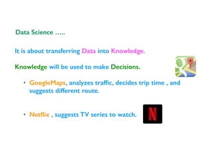 It is about transferring Data into Knowledge.
Knowledge will be used to make Decisions.
• GoogleMaps, analyzes trafﬁc, decides trip time , and
suggests different route.
• Netﬂix , suggests TV series to watch.
Data Science …..
 
