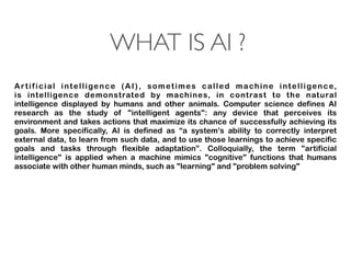WHAT IS AI ?
Artificial intelligence  (AI), sometimes called  machine intelligence,
is  intelligence  demonstrated by  machines, in contrast to the  natural
intelligence  displayed by humans and other animals. Computer science defines AI
research as the study of "intelligent agents": any device that perceives its
environment and takes actions that maximize its chance of successfully achieving its
goals.  More specifically,  AI is defined as “a system’s ability to correctly interpret
external data, to learn from such data, and to use those learnings to achieve specific
goals and tasks through flexible adaptation”.  Colloquially, the term "artificial
intelligence" is applied when a machine mimics "cognitive" functions that humans
associate with other human minds, such as "learning" and "problem solving"
 