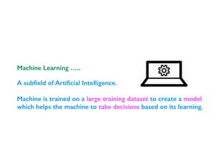 A subﬁeld of Artiﬁcial Intelligence.
Machine is trained on a large training dataset to create a model
which helps the machine to take decisions based on its learning.
Machine Learning …..
 