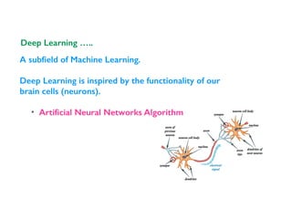 A subﬁeld of Machine Learning.
Deep Learning is inspired by the functionality of our
brain cells (neurons).
• Artiﬁcial Neural Networks Algorithm
Deep Learning …..
 