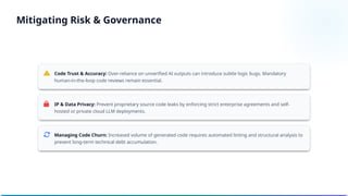 Code Trust & Accuracy: Over-reliance on unverified AI outputs can introduce subtle logic bugs. Mandatory
human-in-the-loop code reviews remain essential.
IP & Data Privacy: Prevent proprietary source code leaks by enforcing strict enterprise agreements and self-
hosted or private cloud LLM deployments.
Managing Code Churn: Increased volume of generated code requires automated linting and structural analysis to
prevent long-term technical debt accumulation.
Mitigating Risk & Governance
 