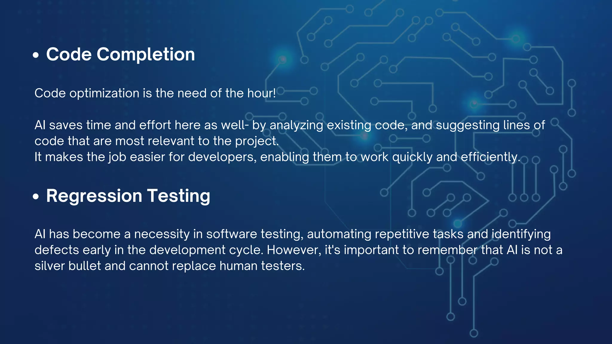 Code Completion
Code optimization is the need of the hour!
AI saves time and effort here as well- by analyzing existing code, and suggesting lines of
code that are most relevant to the project.
It makes the job easier for developers, enabling them to work quickly and efficiently.
Regression Testing
AI has become a necessity in software testing, automating repetitive tasks and identifying
defects early in the development cycle. However, it's important to remember that AI is not a
silver bullet and cannot replace human testers.
 
