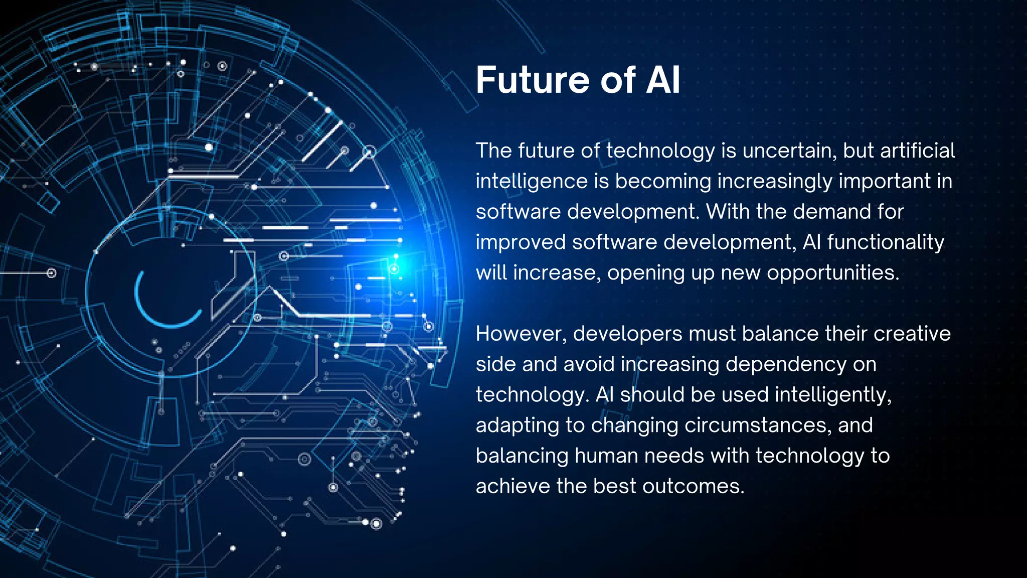 The future of technology is uncertain, but artificial
intelligence is becoming increasingly important in
software development. With the demand for
improved software development, AI functionality
will increase, opening up new opportunities.
However, developers must balance their creative
side and avoid increasing dependency on
technology. AI should be used intelligently,
adapting to changing circumstances, and
balancing human needs with technology to
achieve the best outcomes.
Future of AI
 