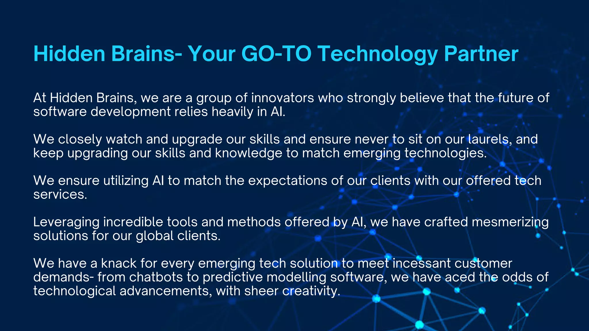 At Hidden Brains, we are a group of innovators who strongly believe that the future of
software development relies heavily in AI.
We closely watch and upgrade our skills and ensure never to sit on our laurels, and
keep upgrading our skills and knowledge to match emerging technologies.
We ensure utilizing AI to match the expectations of our clients with our offered tech
services.
Leveraging incredible tools and methods offered by AI, we have crafted mesmerizing
solutions for our global clients.
We have a knack for every emerging tech solution to meet incessant customer
demands- from chatbots to predictive modelling software, we have aced the odds of
technological advancements, with sheer creativity.
Hidden Brains- Your GO-TO Technology Partner
 