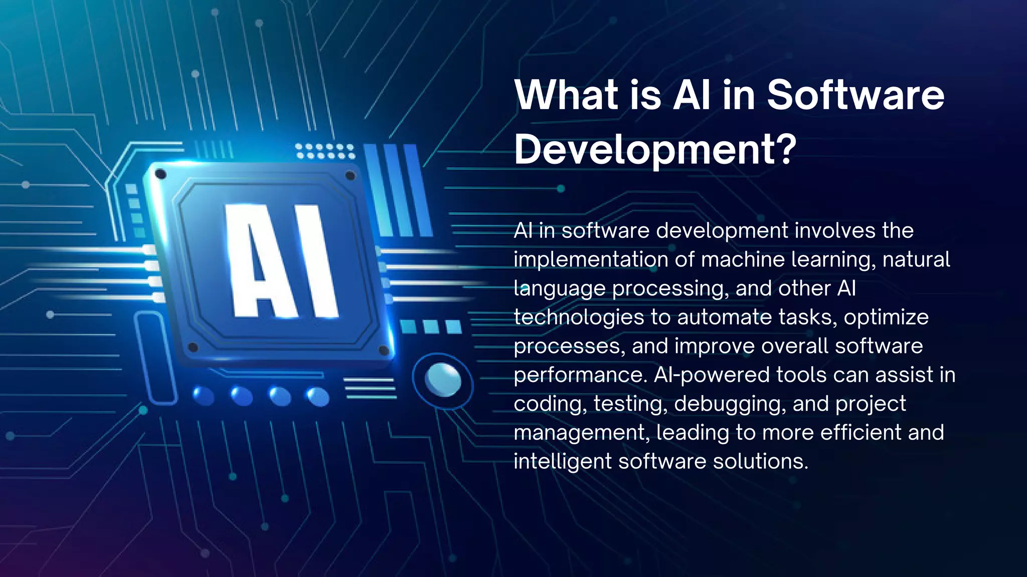 What is AI in Software
Development?
AI in software development involves the
implementation of machine learning, natural
language processing, and other AI
technologies to automate tasks, optimize
processes, and improve overall software
performance. AI-powered tools can assist in
coding, testing, debugging, and project
management, leading to more efficient and
intelligent software solutions.
 