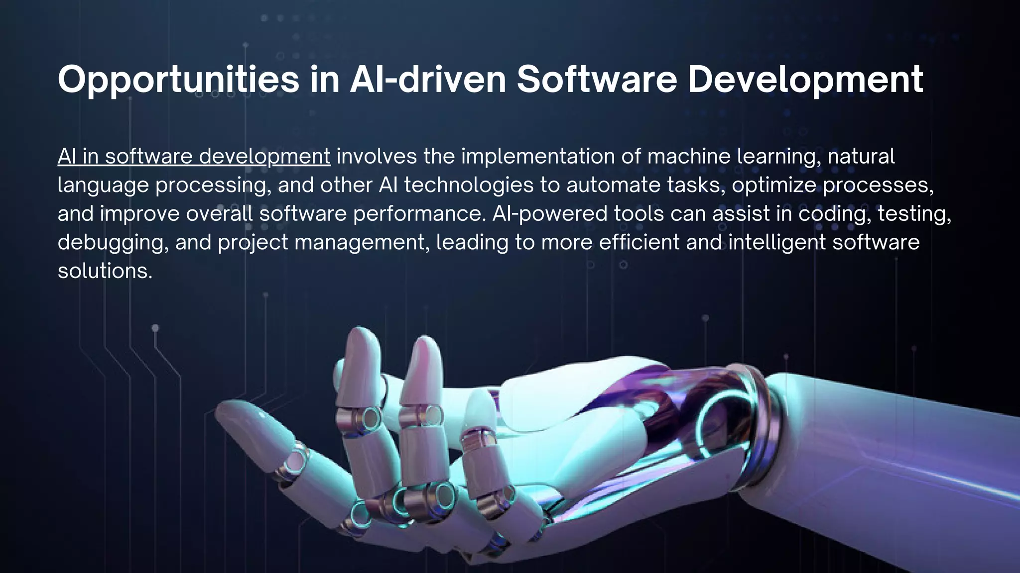 Opportunities in AI-driven Software Development
AI in software development involves the implementation of machine learning, natural
language processing, and other AI technologies to automate tasks, optimize processes,
and improve overall software performance. AI-powered tools can assist in coding, testing,
debugging, and project management, leading to more efficient and intelligent software
solutions.
 
