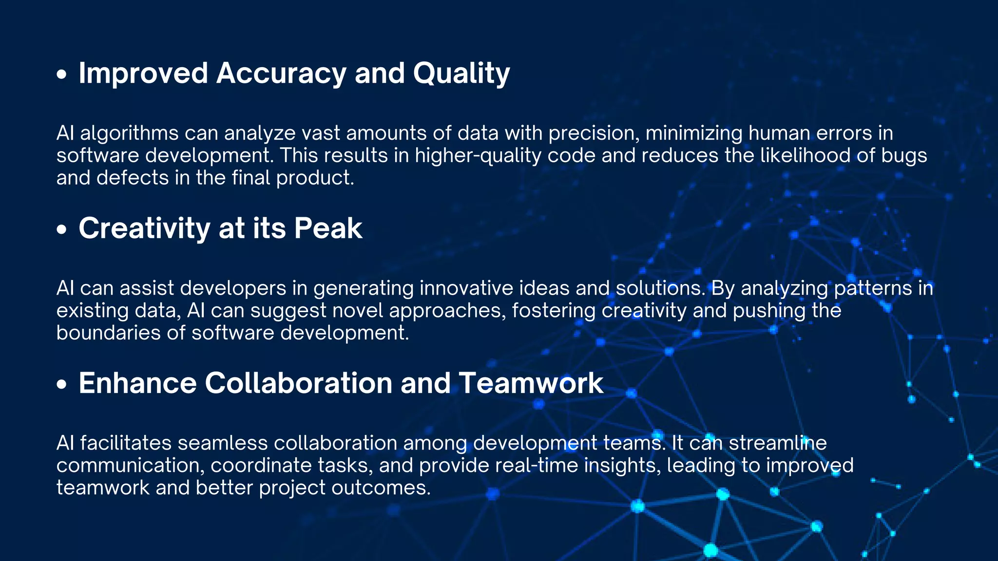 Improved Accuracy and Quality
AI algorithms can analyze vast amounts of data with precision, minimizing human errors in
software development. This results in higher-quality code and reduces the likelihood of bugs
and defects in the final product.
Creativity at its Peak
AI can assist developers in generating innovative ideas and solutions. By analyzing patterns in
existing data, AI can suggest novel approaches, fostering creativity and pushing the
boundaries of software development.
Enhance Collaboration and Teamwork
AI facilitates seamless collaboration among development teams. It can streamline
communication, coordinate tasks, and provide real-time insights, leading to improved
teamwork and better project outcomes.
 