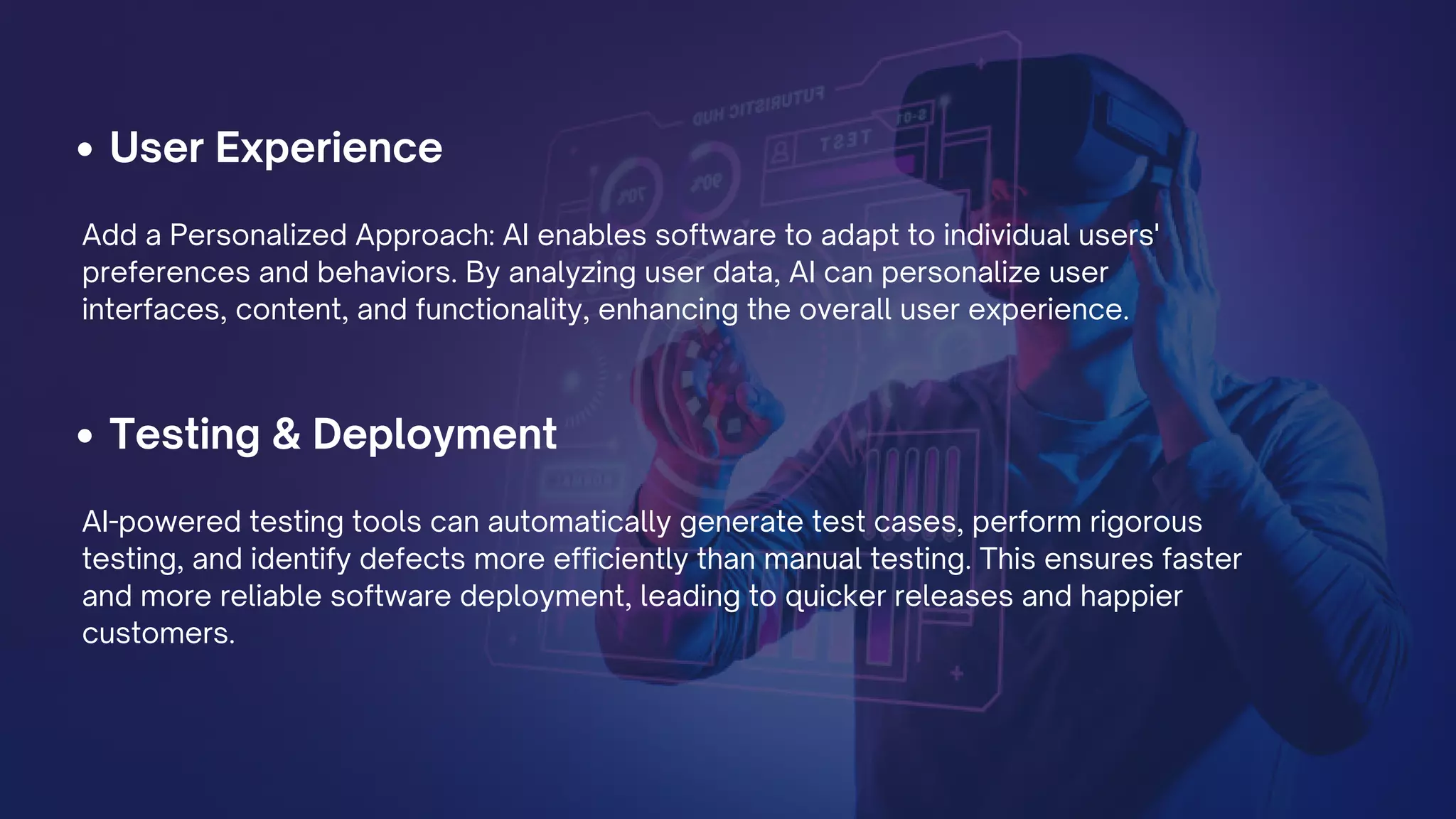 User Experience
Testing & Deployment
Add a Personalized Approach: AI enables software to adapt to individual users'
preferences and behaviors. By analyzing user data, AI can personalize user
interfaces, content, and functionality, enhancing the overall user experience.
AI-powered testing tools can automatically generate test cases, perform rigorous
testing, and identify defects more efficiently than manual testing. This ensures faster
and more reliable software deployment, leading to quicker releases and happier
customers.
 
