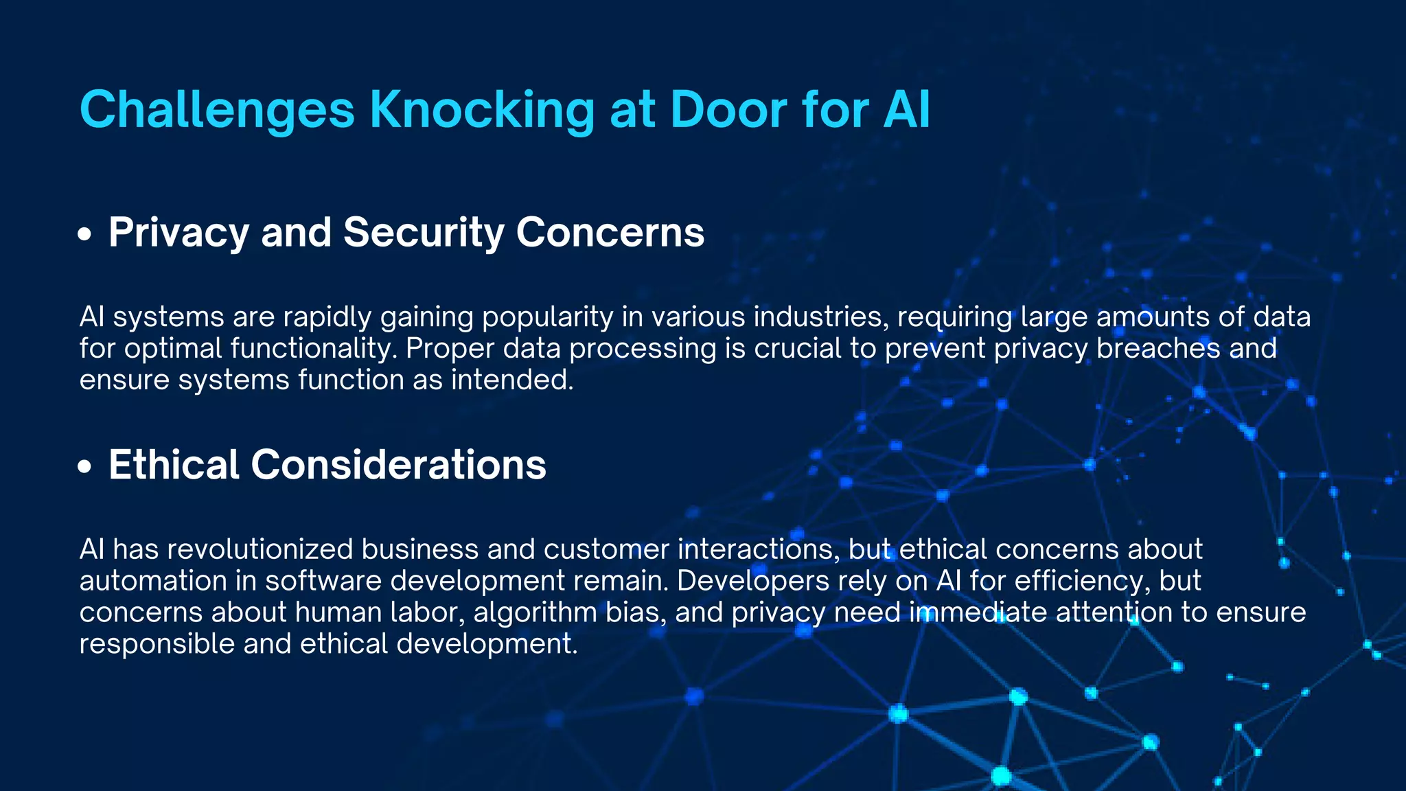 Privacy and Security Concerns
AI systems are rapidly gaining popularity in various industries, requiring large amounts of data
for optimal functionality. Proper data processing is crucial to prevent privacy breaches and
ensure systems function as intended.
Challenges Knocking at Door for AI
Ethical Considerations
AI has revolutionized business and customer interactions, but ethical concerns about
automation in software development remain. Developers rely on AI for efficiency, but
concerns about human labor, algorithm bias, and privacy need immediate attention to ensure
responsible and ethical development.
 