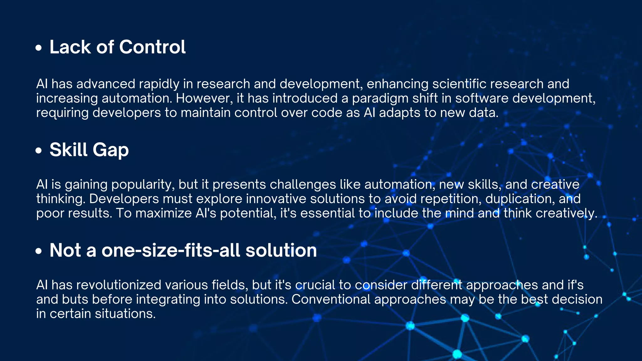 Lack of Control
AI has advanced rapidly in research and development, enhancing scientific research and
increasing automation. However, it has introduced a paradigm shift in software development,
requiring developers to maintain control over code as AI adapts to new data.
Skill Gap
AI is gaining popularity, but it presents challenges like automation, new skills, and creative
thinking. Developers must explore innovative solutions to avoid repetition, duplication, and
poor results. To maximize AI's potential, it's essential to include the mind and think creatively.
Not a one-size-fits-all solution
AI has revolutionized various fields, but it's crucial to consider different approaches and if's
and buts before integrating into solutions. Conventional approaches may be the best decision
in certain situations.
 