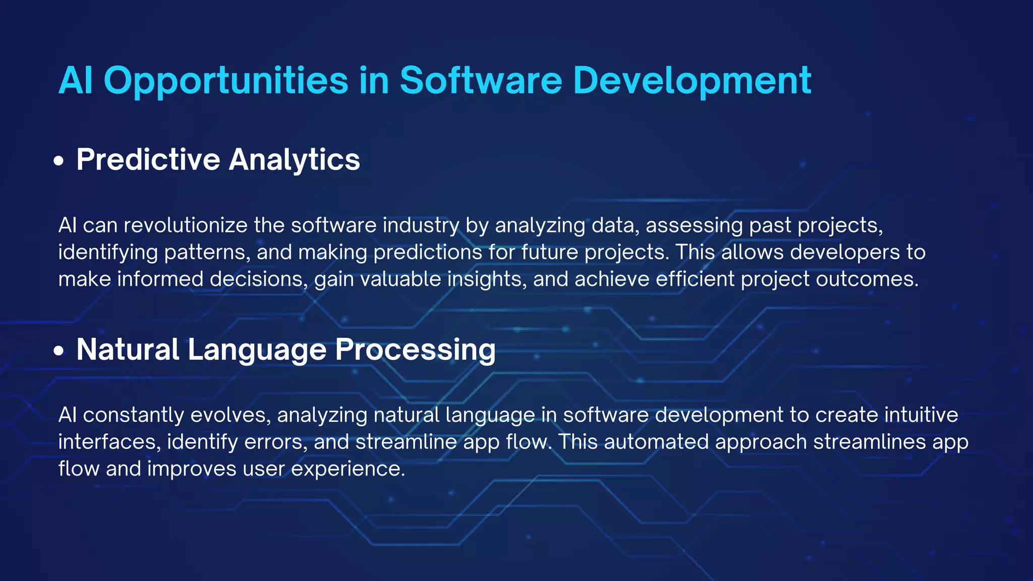 AI Opportunities in Software Development
Predictive Analytics
AI can revolutionize the software industry by analyzing data, assessing past projects,
identifying patterns, and making predictions for future projects. This allows developers to
make informed decisions, gain valuable insights, and achieve efficient project outcomes.
Natural Language Processing
AI constantly evolves, analyzing natural language in software development to create intuitive
interfaces, identify errors, and streamline app flow. This automated approach streamlines app
flow and improves user experience.
 