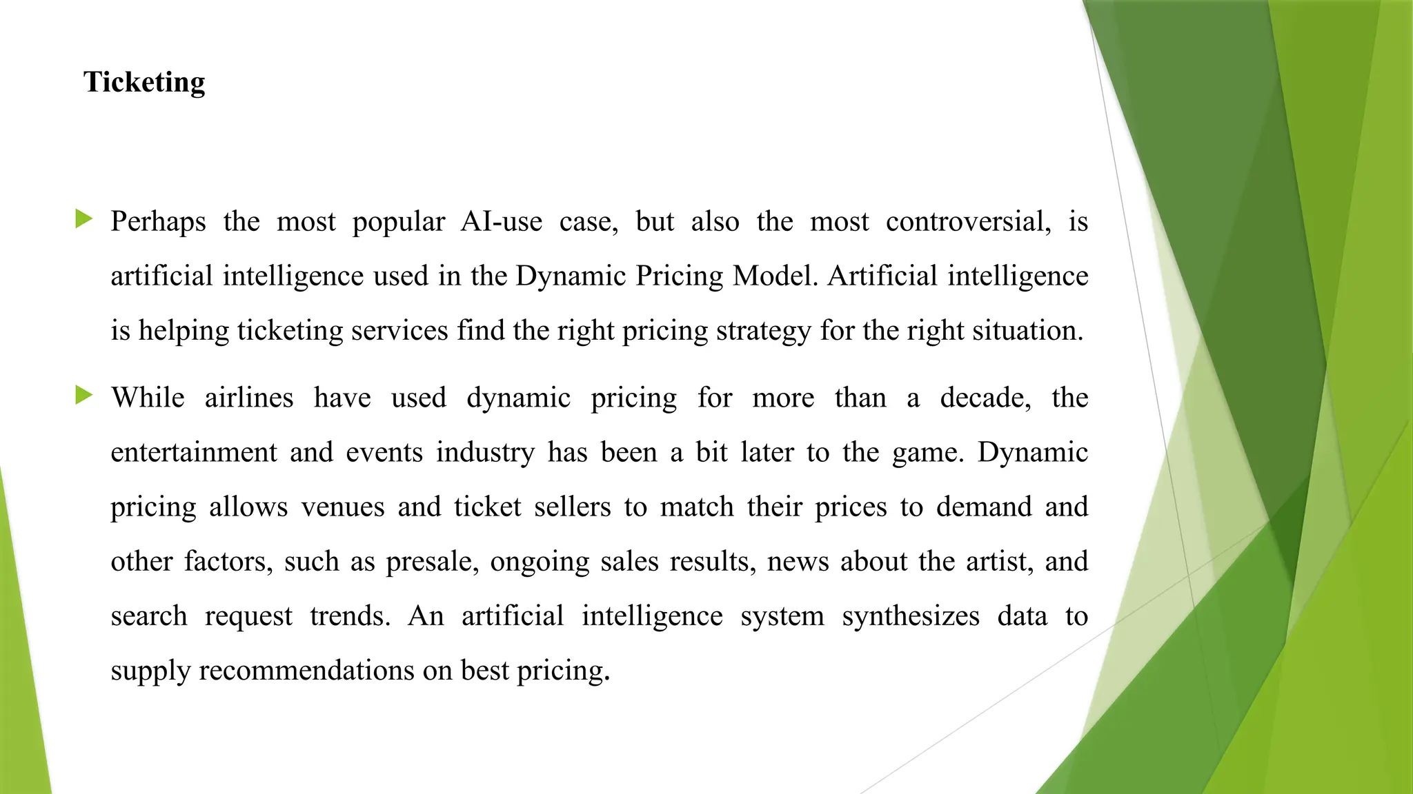 Ticketing
 Perhaps the most popular AI-use case, but also the most controversial, is
artificial intelligence used in the Dynamic Pricing Model. Artificial intelligence
is helping ticketing services find the right pricing strategy for the right situation.
 While airlines have used dynamic pricing for more than a decade, the
entertainment and events industry has been a bit later to the game. Dynamic
pricing allows venues and ticket sellers to match their prices to demand and
other factors, such as presale, ongoing sales results, news about the artist, and
search request trends. An artificial intelligence system synthesizes data to
supply recommendations on best pricing.
 