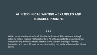 AI IN TECHNICAL WRITING – EXAMPLES AND
REUSABLE PROMPTS
Will AI replace technical writers? What is the future of AI in technical writing?
While AI will not replace Technical writers, AI writing assistants are an important
weapon in any technical writer’s arsenal. From content drafting to reviews,
translation and more, AI tools for technical writing can assist with a number of use
cases.
 