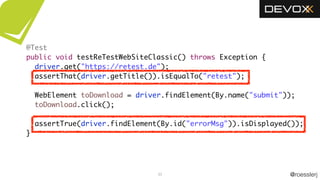 @roesslerj33
@Test
public void testReTestWebSiteClassic() throws Exception {
driver.get("https://retest.de");
assertThat(driver.getTitle()).isEqualTo("retest");
WebElement toDownload = driver.findElement(By.name("submit"));
toDownload.click();
assertTrue(driver.findElement(By.id("errorMsg")).isDisplayed());
}
 