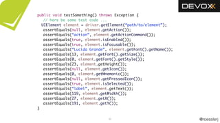 @roesslerj35
public void testSomething() throws Exception {
// here be some test code ...
UIElement element = driver.getElement(“path/to/element”);
assertEquals(null, element.getAction());
assertEquals(“action”, element.getActionCommand());
assertEquals(true, element.isEnabled());
assertEquals(true, element.isFocusable());
assertEquals(“Lucida Grande”, element.getFont().getName());
assertEquals(13, element.getFont().getSize());
assertEquals(0, element.getFont().getStyle());
assertEquals(23, element.getHeight());
assertEquals(null, element.getIcon());
assertEquals(0, element.getMnemonic());
assertEquals(null, element.getPressedIcon());
assertEquals(true, element.isSelected());
assertEquals(“label”, element.getText());
assertEquals(119, element.getWidth());
assertEquals(27, element.getX());
assertEquals(191, element.getY());
}
 