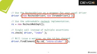 @roesslerj52
// Use the RecheckDriver as a wrapper for your usual driver
driver = new RecheckDriver( new ChromeDriver() );
// Use the unbreakable recheck implementation.
re = new RecheckWebImpl();
// Single call instead of multiple assertions
re.check( driver, "index" );
// Will issue a warning, as the id has changed
driver.findElement( By.id( "intro-slider" ) );
 