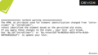 @roesslerj53
*************** recheck warning ***************
The HTML id attribute used for element identification changed from 'intro-
slider' to 'introSlider'.
retest identified the element based on the persisted old state.
If you apply these changes to the state , your test will break.
Use `By.id("introSlider")` or `By.retestId("9c40281d-5655-4ffa-9c6d-
d079e01bb5a3")` to update your test.
 