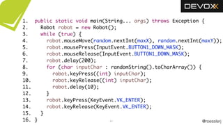 @roesslerj61
public static void main(String... args) throws Exception {
Robot robot = new Robot();
while (true) {
robot.mouseMove(random.nextInt(maxX), random.nextInt(maxY));
robot.mousePress(InputEvent.BUTTON1_DOWN_MASK);
robot.mouseRelease(InputEvent.BUTTON1_DOWN_MASK);
robot.delay(200);
for (char inputChar : randomString().toCharArray()) {
robot.keyPress((int) inputChar);
robot.keyRelease((int) inputChar);
robot.delay(10);
}
robot.keyPress(KeyEvent.VK_ENTER);
robot.keyRelease(KeyEvent.VK_ENTER);
}
}
1.
2.
3.
4.
5.
6.
7.
8.
9.
10.
11.
12.
13.
14.
15.
16.
 