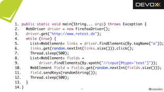 @roesslerj
1.
2.
3.
4.
5.
6.
7.
8.
9.
10.
11.
12.
13.
14. 67
public static void main(String... args) throws Exception {
WebDriver driver = new FirefoxDriver();
driver.get("http://www.retest.de");
while (true) {
List<WebElement> links = driver.findElements(By.tagName("a"));
links.get(random.nextInt(links.size())).click();
Thread.sleep(500);
List<WebElement> fields =
driver.findElements(By.xpath("//input[@type='text']"));
WebElement field = fields.get(random.nextInt(fields.size()));
field.sendKeys(randomString());
Thread.sleep(500);
}
}
 