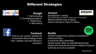 @hugomcpinto
Google
1. Internal testing
2. Crowdtesting platform
3. "Dogfooding”
4. Beta testing
Facebook
Tends to use "canary" releases An
incremental rollout strategy to test
fixes, updates, and new features in
production
Amazon
Development > testing
(the company famously deploys software every 11.6 seconds!)
Making software easy to deploy
Easy to roll back in case of a failure.
Spotify
Just like programming, testing is considered a
creative process.
It cannot be (fully) automated.
Spotify heavily relies on dedicated testers that
explore and evaluate the product, instead of trying to
automate as much as possible.
Different Strategies
 