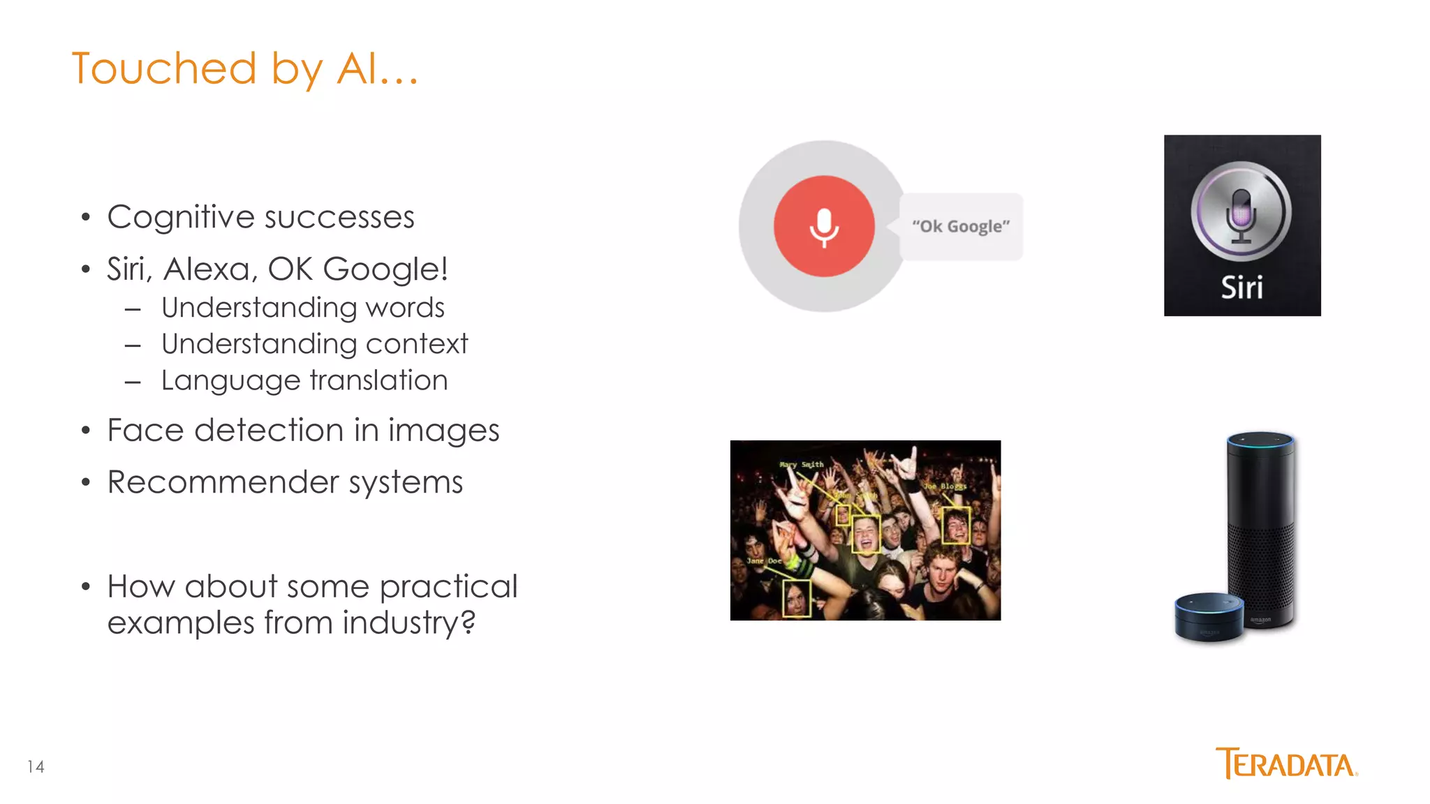 14
Touched by AI…
• Cognitive successes
• Siri, Alexa, OK Google!
– Understanding words
– Understanding context
– Language translation
• Face detection in images
• Recommender systems
• How about some practical
examples from industry?
 