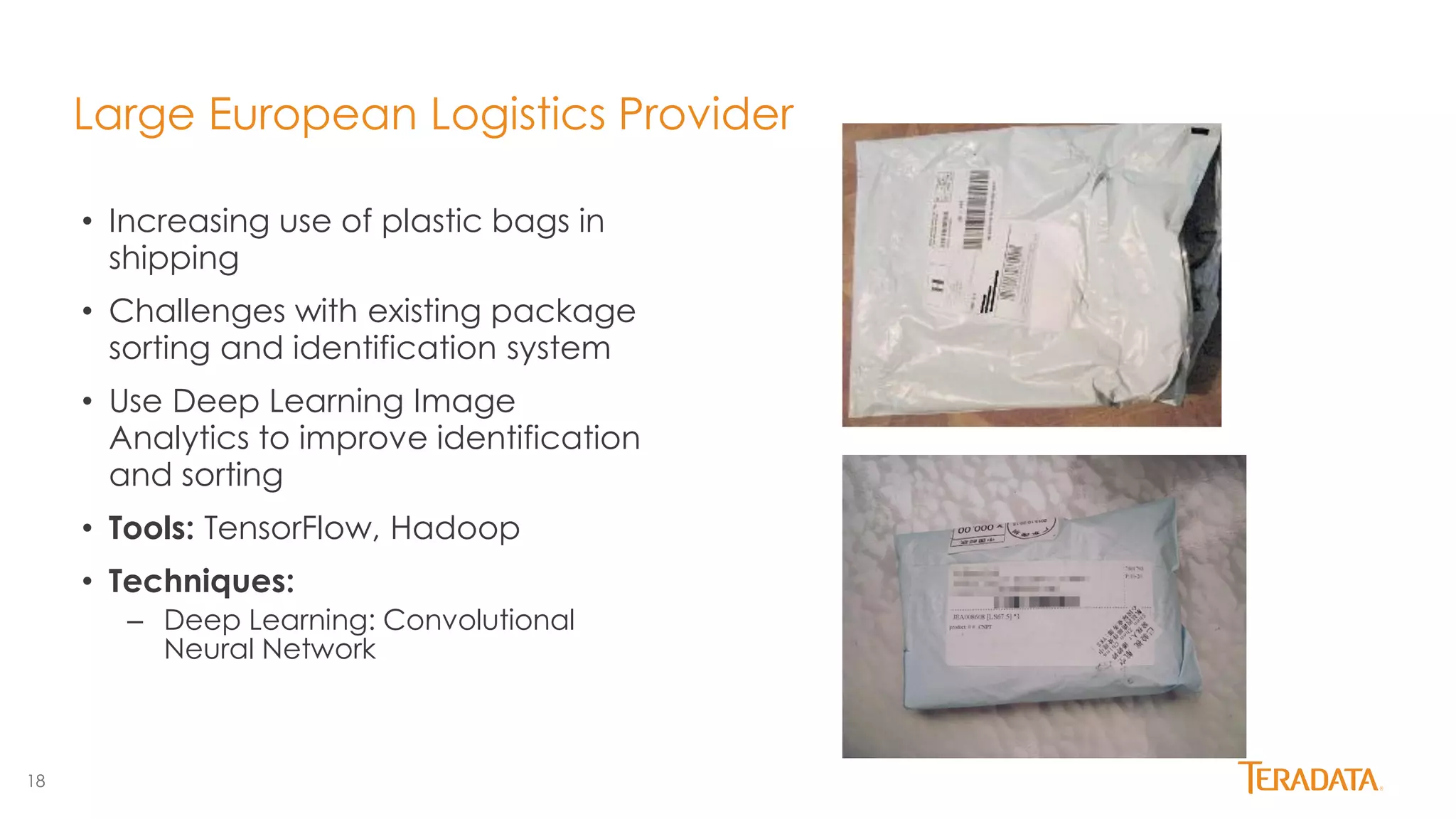 18
Large European Logistics Provider
• Increasing use of plastic bags in
shipping
• Challenges with existing package
sorting and identification system
• Use Deep Learning Image
Analytics to improve identification
and sorting
• Tools: TensorFlow, Hadoop
• Techniques:
– Deep Learning: Convolutional
Neural Network
 