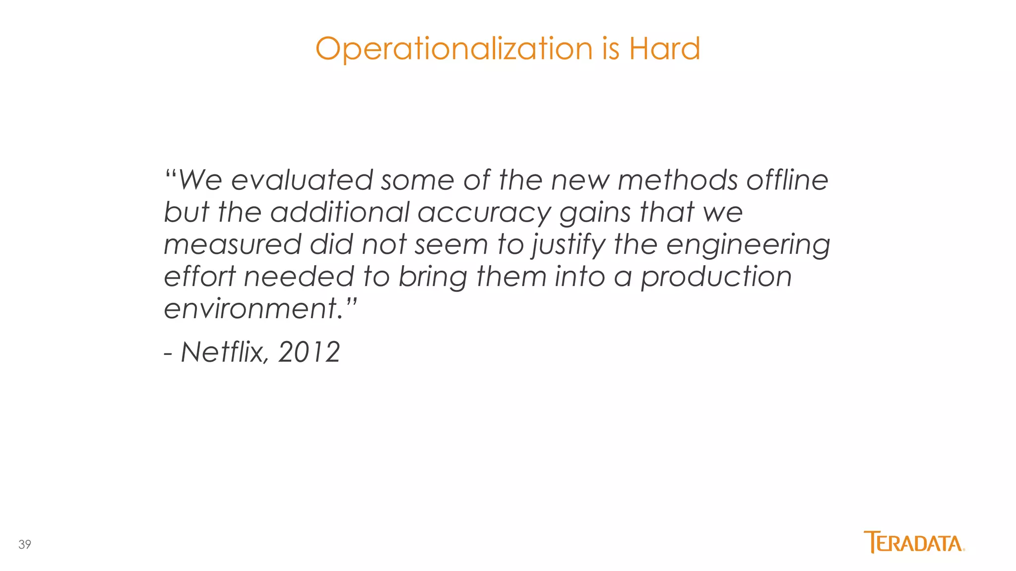 39
Operationalization is Hard
“We evaluated some of the new methods offline
but the additional accuracy gains that we
measured did not seem to justify the engineering
effort needed to bring them into a production
environment.”
- Netflix, 2012
 