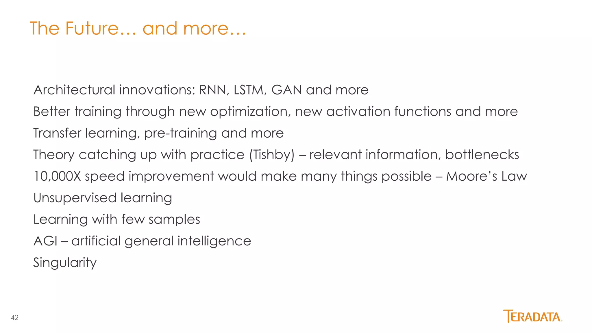 42
The Future… and more…
Architectural innovations: RNN, LSTM, GAN and more
Better training through new optimization, new activation functions and more
Transfer learning, pre-training and more
Theory catching up with practice (Tishby) – relevant information, bottlenecks
10,000X speed improvement would make many things possible – Moore’s Law
Unsupervised learning
Learning with few samples
AGI – artificial general intelligence
Singularity
 