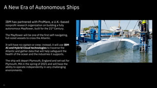 A New Era of Autonomous Ships
IBM has partnered with ProMare, a U.K.-based
nonprofit research organization on building a fully
autonomous Mayflower, built for the 21st
Century.
The Mayflower will be one of the first self-navigating,
full-sized vessels to cross the Atlantic.
It will have no captain or crew; instead, it will use IBM
AI and Hybrid Cloud technologies to traverse the
Atlantic and gather data that will help safeguard the
health of the ocean and the industries it supports.
The ship will depart Plymouth, England and set sail for
Plymouth, MA in the spring of 2021 and will have the
ability to operate independently in very challenging
environments.
IBM Federal / August 2020 / © 2020 IBM Corporation
11
 