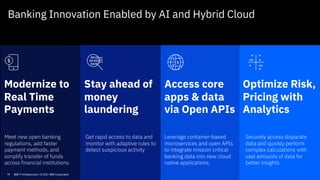 Modernize to
Real Time
Payments
Access core
apps & data
via Open APIs
Optimize Risk,
Pricing with
Analytics
Stay ahead of
money
laundering
Meet new open banking
regulations, add faster
payment methods, and
simplify transfer of funds
across financial institutions.
Get rapid access to data and
monitor with adaptive rules to
detect suspicious activity
Leverage container-based
microservices and open APIs
to integrate mission critical
banking data into new cloud
native applications.
Securely access disparate
data and quickly perform
complex calculations with
vast amounts of data for
better insights
Banking Innovation Enabled by AI and Hybrid Cloud
16 IBM IT Infrastructure / © 2021 IBM Corporation
 